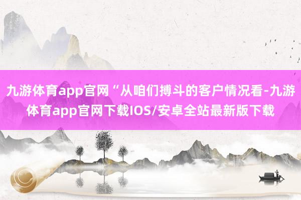 九游体育app官网“从咱们搏斗的客户情况看-九游体育app官网下载IOS/安卓全站最新版下载