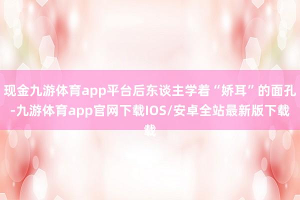 现金九游体育app平台后东谈主学着“娇耳”的面孔-九游体育app官网下载IOS/安卓全站最新版下载