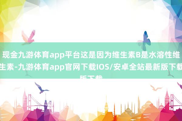 现金九游体育app平台这是因为维生素B是水溶性维生素-九游体育app官网下载IOS/安卓全站最新版下载