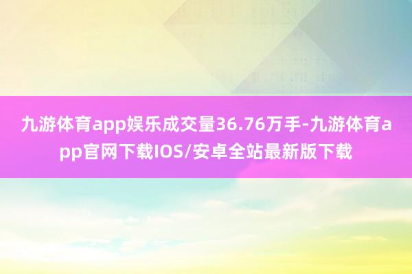 九游体育app娱乐成交量36.76万手-九游体育app官网下载IOS/安卓全站最新版下载