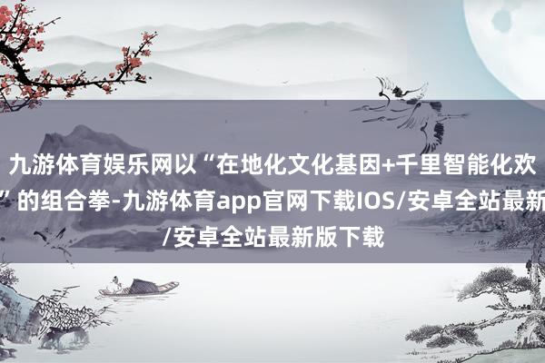 九游体育娱乐网以“在地化文化基因+千里智能化欢娱体验”的组合拳-九游体育app官网下载IOS/安卓全站最新版下载