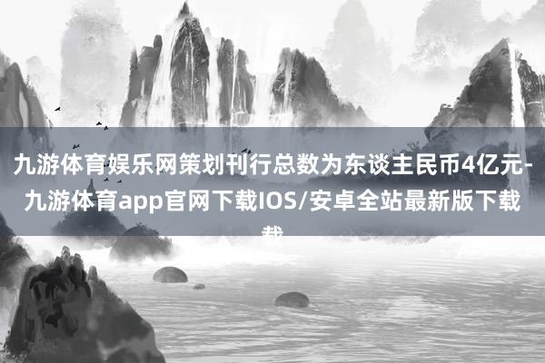 九游体育娱乐网策划刊行总数为东谈主民币4亿元-九游体育app官网下载IOS/安卓全站最新版下载
