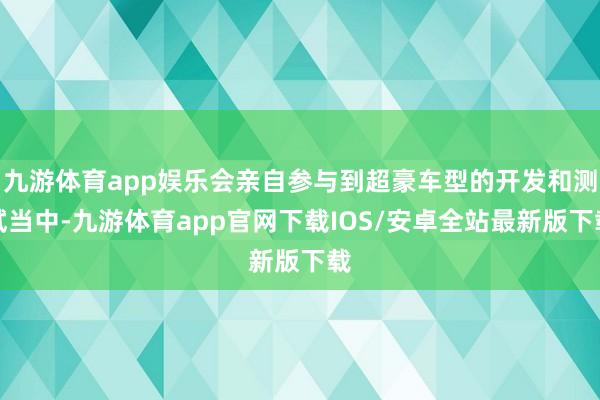 九游体育app娱乐会亲自参与到超豪车型的开发和测试当中-九游体育app官网下载IOS/安卓全站最新版下载