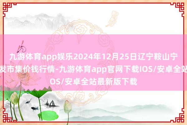 九游体育app娱乐2024年12月25日辽宁鞍山宁远农居品批发市集价钱行情-九游体育app官网下载IOS/安卓全站最新版下载