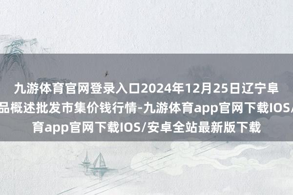 九游体育官网登录入口2024年12月25日辽宁阜新市瑞轩蔬菜农副居品概述批发市集价钱行情-九游体育app官网下载IOS/安卓全站最新版下载