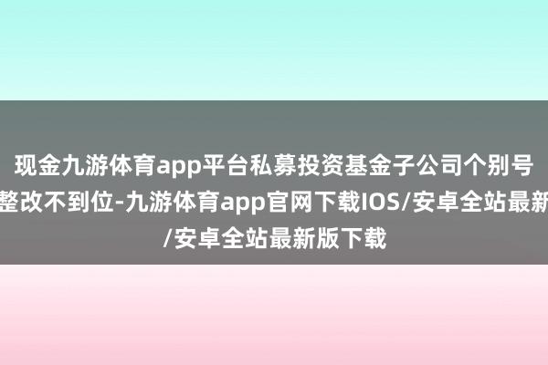 现金九游体育app平台私募投资基金子公司个别号标的准整改不到位-九游体育app官网下载IOS/安卓全站最新版下载