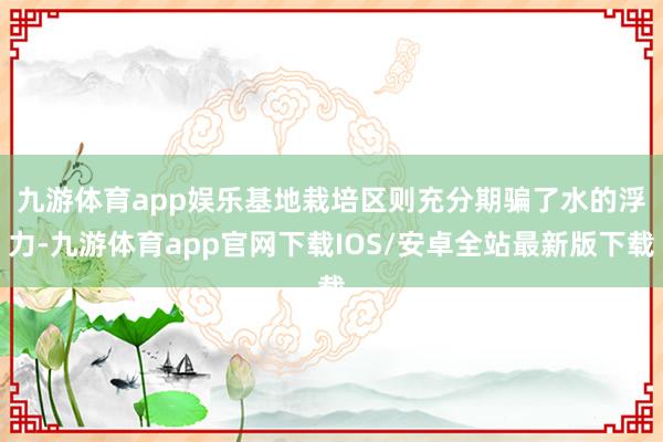 九游体育app娱乐　　基地栽培区则充分期骗了水的浮力-九游体育app官网下载IOS/安卓全站最新版下载