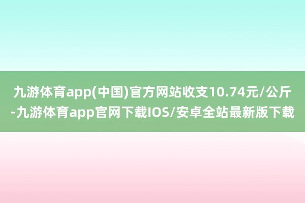 九游体育app(中国)官方网站收支10.74元/公斤-九游体育app官网下载IOS/安卓全站最新版下载