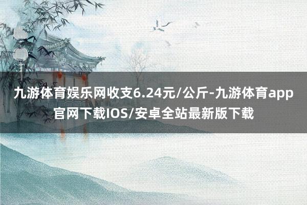 九游体育娱乐网收支6.24元/公斤-九游体育app官网下载IOS/安卓全站最新版下载