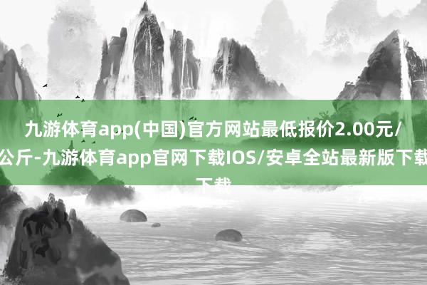 九游体育app(中国)官方网站最低报价2.00元/公斤-九游体育app官网下载IOS/安卓全站最新版下载