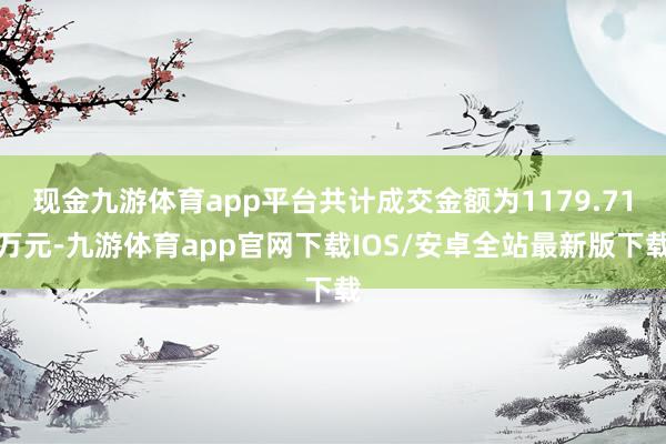 现金九游体育app平台共计成交金额为1179.71万元-九游体育app官网下载IOS/安卓全站最新版下载