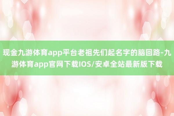 现金九游体育app平台老祖先们起名字的脑回路-九游体育app官网下载IOS/安卓全站最新版下载