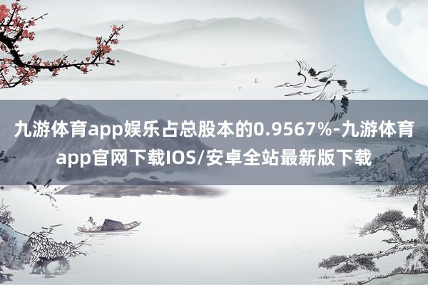 九游体育app娱乐占总股本的0.9567%-九游体育app官网下载IOS/安卓全站最新版下载