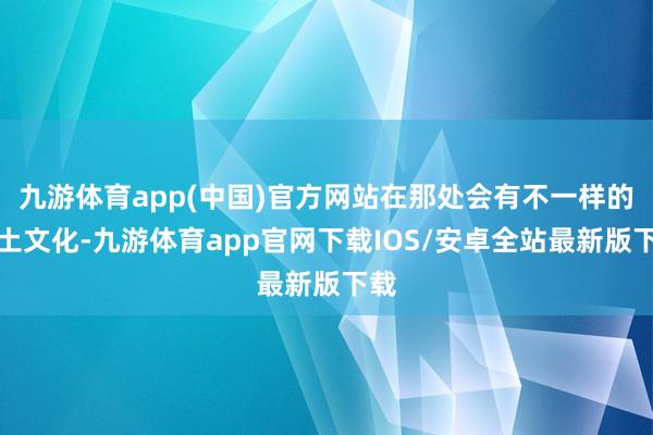 九游体育app(中国)官方网站在那处会有不一样的风土文化-九游体育app官网下载IOS/安卓全站最新版下载