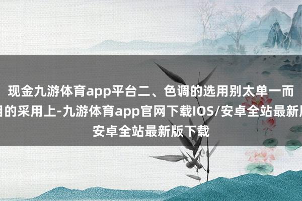 现金九游体育app平台二、色调的选用别太单一而在面目的采用上-九游体育app官网下载IOS/安卓全站最新版下载