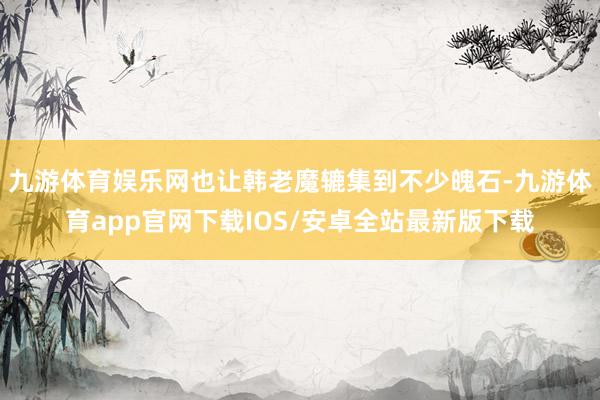 九游体育娱乐网也让韩老魔辘集到不少魄石-九游体育app官网下载IOS/安卓全站最新版下载