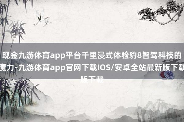 现金九游体育app平台千里浸式体验豹8智驾科技的魔力-九游体育app官网下载IOS/安卓全站最新版下载