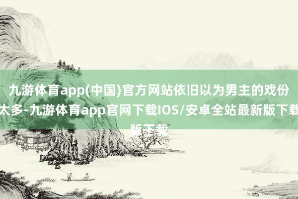 九游体育app(中国)官方网站依旧以为男主的戏份太多-九游体育app官网下载IOS/安卓全站最新版下载