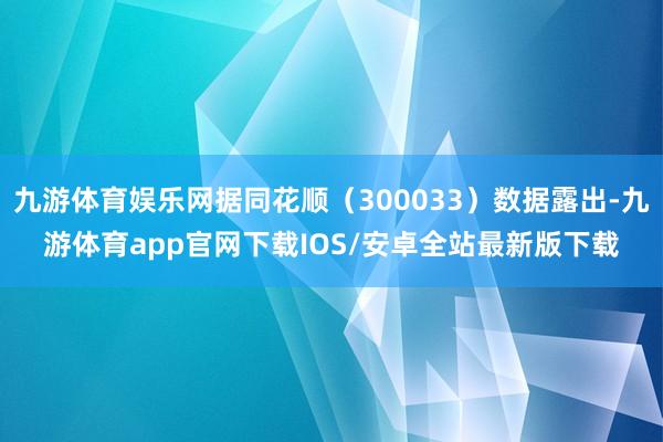 九游体育娱乐网据同花顺（300033）数据露出-九游体育app官网下载IOS/安卓全站最新版下载