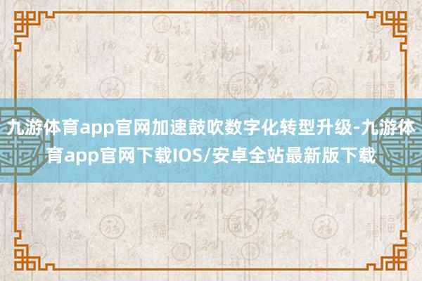 九游体育app官网加速鼓吹数字化转型升级-九游体育app官网下载IOS/安卓全站最新版下载