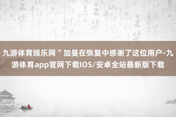 九游体育娱乐网＂加曼在恢复中感谢了这位用户-九游体育app官网下载IOS/安卓全站最新版下载