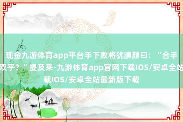 现金九游体育app平台手下败将犹腆颜曰：“合手此技可称无双乎？”提及来-九游体育app官网下载IOS/安卓全站最新版下载