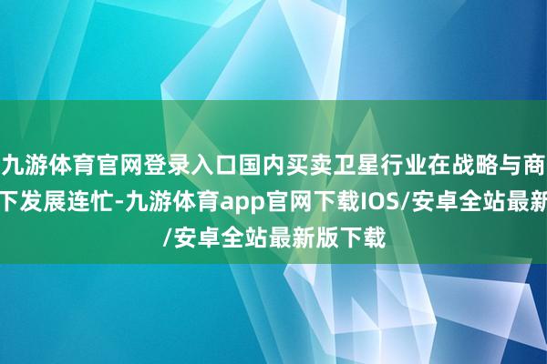 九游体育官网登录入口国内买卖卫星行业在战略与商场入手下发展连忙-九游体育app官网下载IOS/安卓全站最新版下载