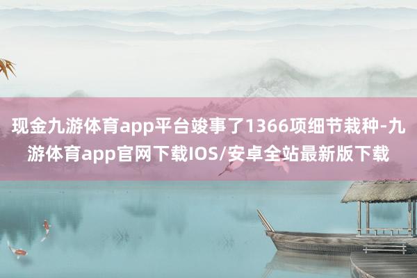 现金九游体育app平台竣事了1366项细节栽种-九游体育app官网下载IOS/安卓全站最新版下载