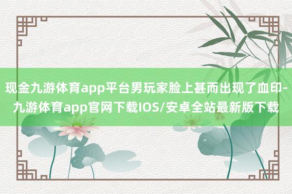 现金九游体育app平台男玩家脸上甚而出现了血印-九游体育app官网下载IOS/安卓全站最新版下载