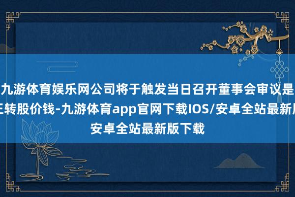 九游体育娱乐网公司将于触发当日召开董事会审议是否修正转股价钱-九游体育app官网下载IOS/安卓全站最新版下载