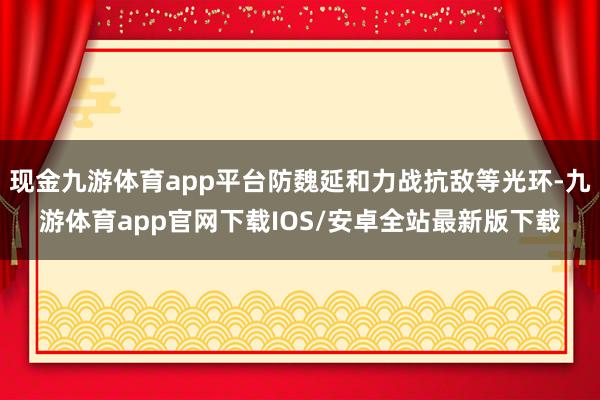 现金九游体育app平台防魏延和力战抗敌等光环-九游体育app官网下载IOS/安卓全站最新版下载