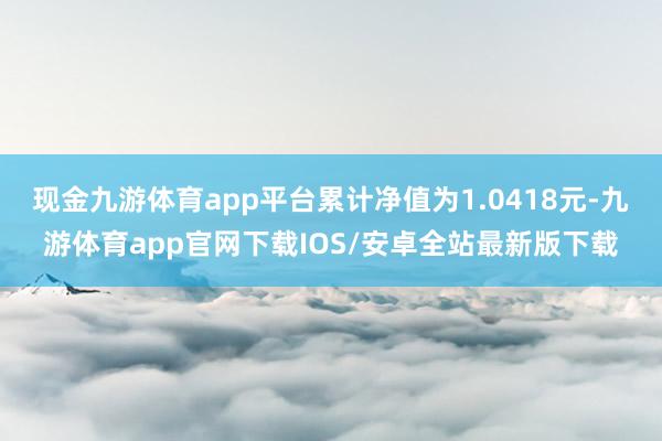 现金九游体育app平台累计净值为1.0418元-九游体育app官网下载IOS/安卓全站最新版下载