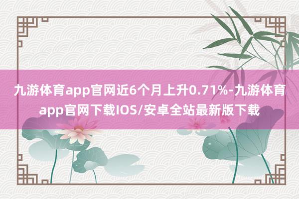 九游体育app官网近6个月上升0.71%-九游体育app官网下载IOS/安卓全站最新版下载