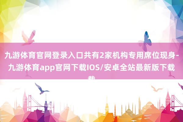 九游体育官网登录入口共有2家机构专用席位现身-九游体育app官网下载IOS/安卓全站最新版下载