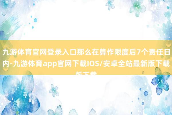 九游体育官网登录入口那么在算作限度后7个责任日内-九游体育app官网下载IOS/安卓全站最新版下载