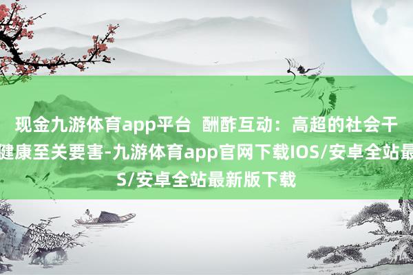 现金九游体育app平台  酬酢互动：高超的社会干系对心理健康至关要害-九游体育app官网下载IOS/安卓全站最新版下载