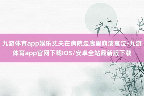 九游体育app娱乐丈夫在病院走廊里崩溃哀泣-九游体育app官网下载IOS/安卓全站最新版下载