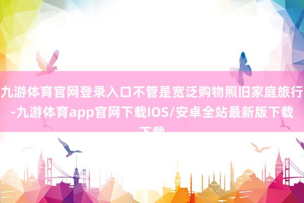 九游体育官网登录入口不管是宽泛购物照旧家庭旅行-九游体育app官网下载IOS/安卓全站最新版下载