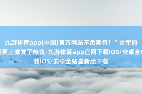 九游体育app(中国)官方网站不负期待！”雷军的回复速即在相聚上激发了热议-九游体育app官网下载IOS/安卓全站最新版下载