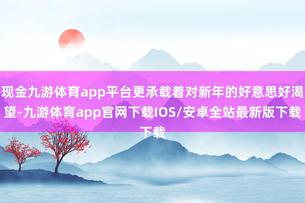 现金九游体育app平台更承载着对新年的好意思好渴望-九游体育app官网下载IOS/安卓全站最新版下载