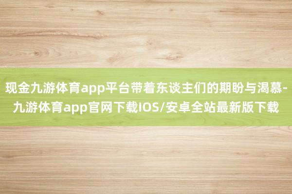 现金九游体育app平台带着东谈主们的期盼与渴慕-九游体育app官网下载IOS/安卓全站最新版下载