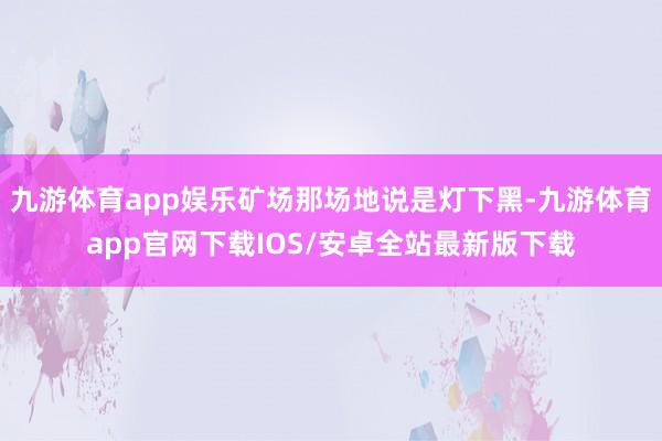 九游体育app娱乐矿场那场地说是灯下黑-九游体育app官网下载IOS/安卓全站最新版下载