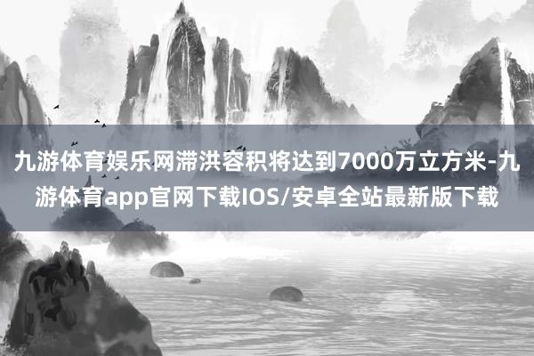 九游体育娱乐网滞洪容积将达到7000万立方米-九游体育app官网下载IOS/安卓全站最新版下载