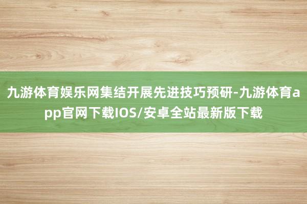 九游体育娱乐网集结开展先进技巧预研-九游体育app官网下载IOS/安卓全站最新版下载