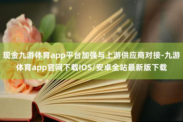 现金九游体育app平台加强与上游供应商对接-九游体育app官网下载IOS/安卓全站最新版下载