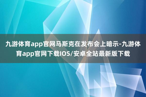 九游体育app官网　　马斯克在发布会上暗示-九游体育app官网下载IOS/安卓全站最新版下载