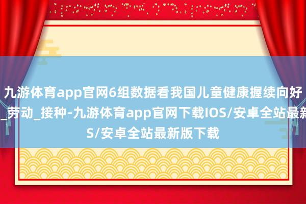 九游体育app官网6组数据看我国儿童健康握续向好_乔业琼_劳动_接种-九游体育app官网下载IOS/安卓全站最新版下载