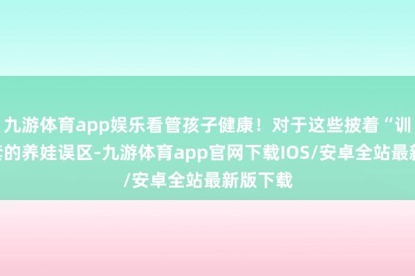 九游体育app娱乐看管孩子健康！对于这些披着“训戒”外套的养娃误区-九游体育app官网下载IOS/安卓全站最新版下载