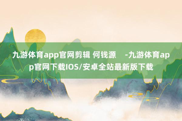 九游体育app官网剪辑 何钱源    -九游体育app官网下载IOS/安卓全站最新版下载