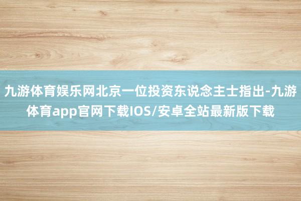 九游体育娱乐网北京一位投资东说念主士指出-九游体育app官网下载IOS/安卓全站最新版下载